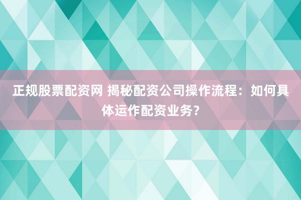 正规股票配资网 揭秘配资公司操作流程：如何具体运作配资业务？