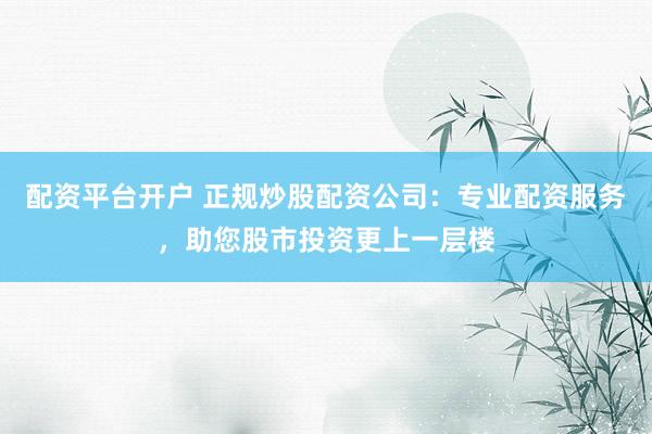 配资平台开户 正规炒股配资公司：专业配资服务，助您股市投资更上一层楼
