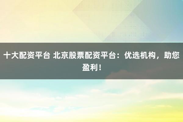 十大配资平台 北京股票配资平台：优选机构，助您盈利！