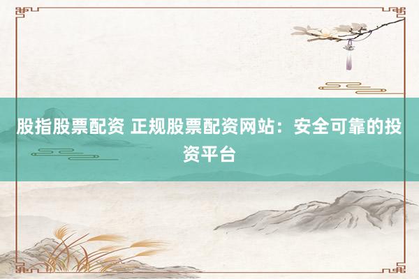 股指股票配资 正规股票配资网站：安全可靠的投资平台