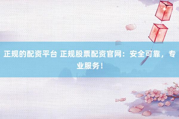 正规的配资平台 正规股票配资官网：安全可靠，专业服务！
