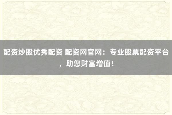 配资炒股优秀配资 配资网官网：专业股票配资平台，助您财富增值！