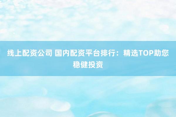线上配资公司 国内配资平台排行：精选TOP助您稳健投资