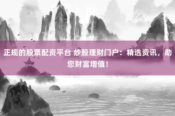 正规的股票配资平台 炒股理财门户：精选资讯，助您财富增值！