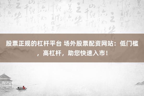 股票正规的杠杆平台 场外股票配资网站：低门槛，高杠杆，助您快速入市！