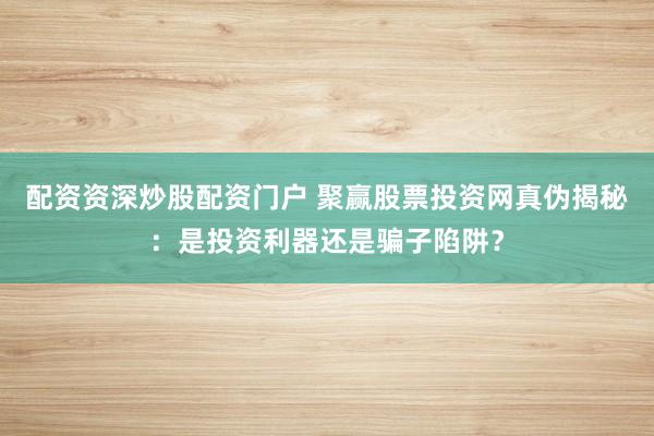 配资资深炒股配资门户 聚赢股票投资网真伪揭秘：是投资利器还是骗子陷阱？