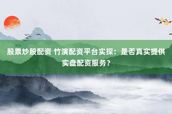 股票炒股配资 竹演配资平台实探：是否真实提供实盘配资服务？