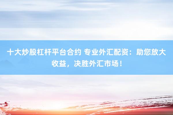 十大炒股杠杆平台合约 专业外汇配资：助您放大收益，决胜外汇市场！