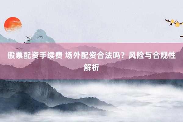 股票配资手续费 场外配资合法吗？风险与合规性解析