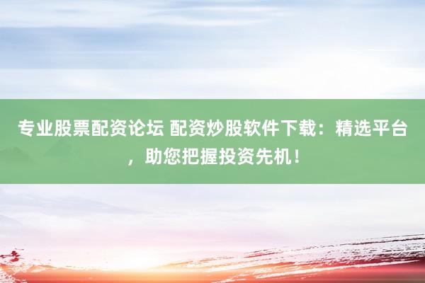 专业股票配资论坛 配资炒股软件下载：精选平台，助您把握投资先机！
