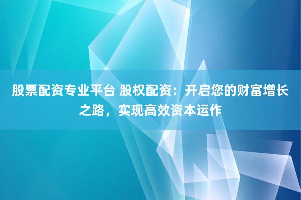 股票配资专业平台 股权配资：开启您的财富增长之路，实现高效资本运作