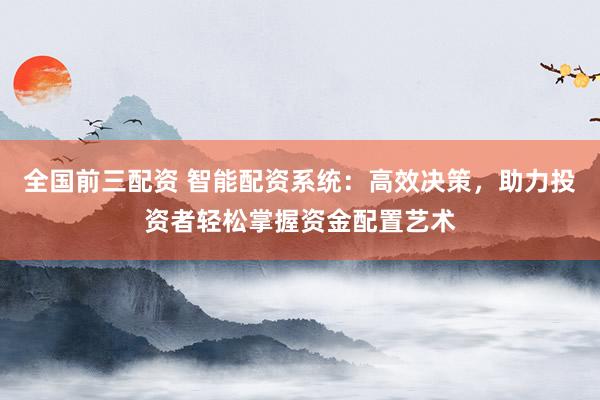 全国前三配资 智能配资系统：高效决策，助力投资者轻松掌握资金配置艺术