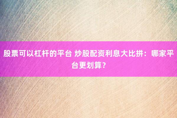 股票可以杠杆的平台 炒股配资利息大比拼：哪家平台更划算？
