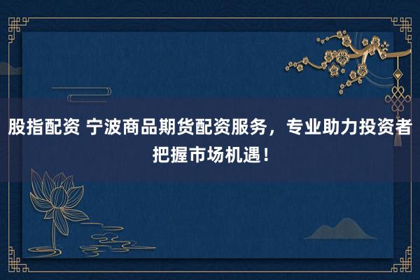 股指配资 宁波商品期货配资服务，专业助力投资者把握市场机遇！