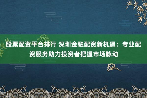 股票配资平台排行 深圳金融配资新机遇：专业配资服务助力投资者把握市场脉动
