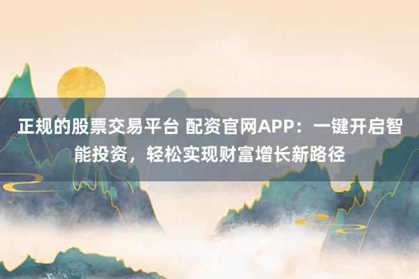 正规的股票交易平台 配资官网APP：一键开启智能投资，轻松实现财富增长新路径