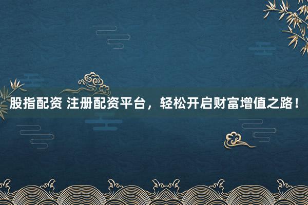 股指配资 注册配资平台，轻松开启财富增值之路！