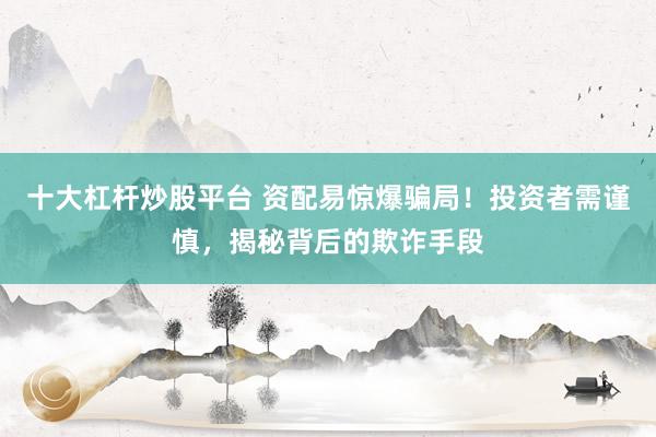 十大杠杆炒股平台 资配易惊爆骗局！投资者需谨慎，揭秘背后的欺诈手段