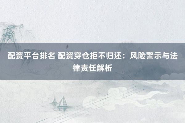 配资平台排名 配资穿仓拒不归还：风险警示与法律责任解析