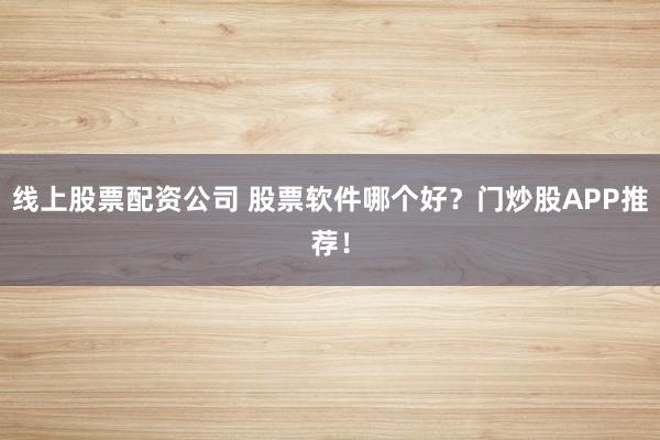 线上股票配资公司 股票软件哪个好？门炒股APP推荐！