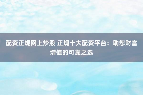 配资正规网上炒股 正规十大配资平台：助您财富增值的可靠之选
