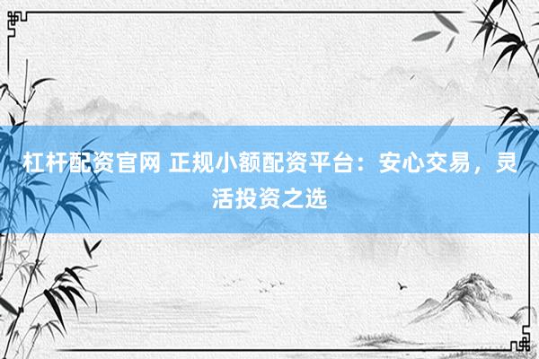 杠杆配资官网 正规小额配资平台：安心交易，灵活投资之选