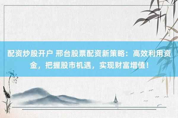 配资炒股开户 邢台股票配资新策略：高效利用资金，把握股市机遇，实现财富增值！