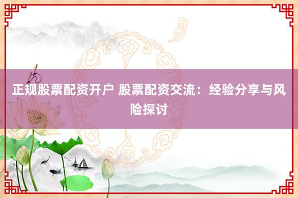 正规股票配资开户 股票配资交流：经验分享与风险探讨
