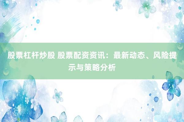 股票杠杆炒股 股票配资资讯：最新动态、风险提示与策略分析