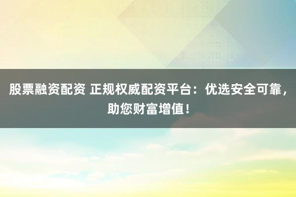 股票融资配资 正规权威配资平台：优选安全可靠，助您财富增值！