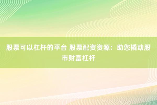 股票可以杠杆的平台 股票配资资源：助您撬动股市财富杠杆