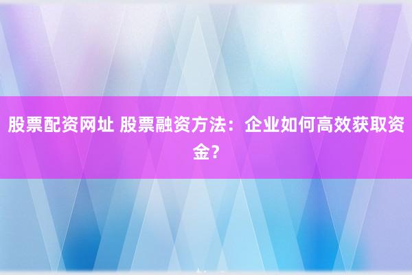 股票配资网址 股票融资方法：企业如何高效获取资金？
