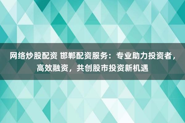 网络炒股配资 邯郸配资服务：专业助力投资者，高效融资，共创股市投资新机遇