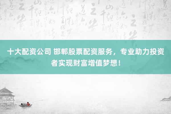 十大配资公司 邯郸股票配资服务，专业助力投资者实现财富增值梦想！