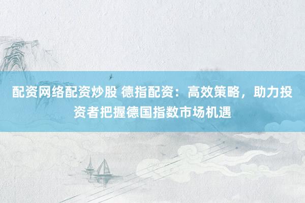 配资网络配资炒股 德指配资：高效策略，助力投资者把握德国指数市场机遇