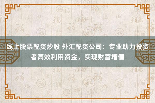 线上股票配资炒股 外汇配资公司：专业助力投资者高效利用资金，实现财富增值