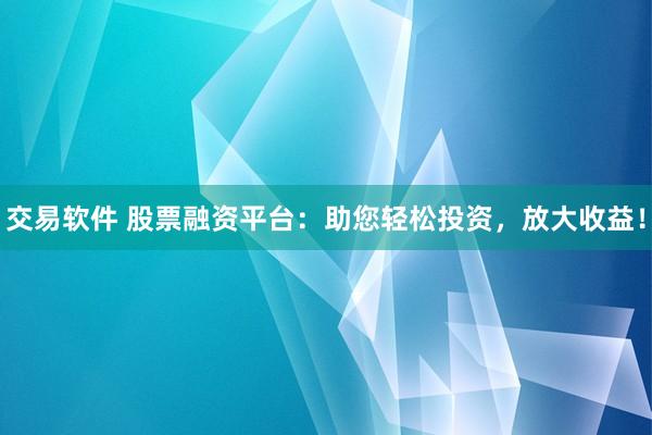 交易软件 股票融资平台：助您轻松投资，放大收益！