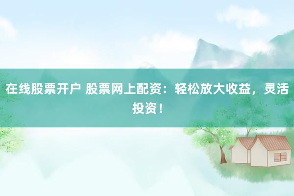 在线股票开户 股票网上配资：轻松放大收益，灵活投资！