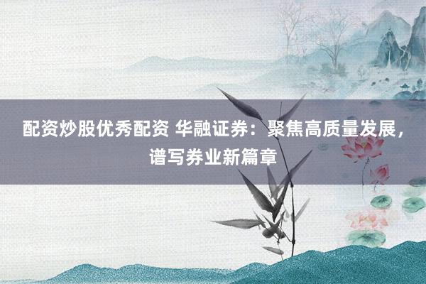 配资炒股优秀配资 华融证券：聚焦高质量发展，谱写券业新篇章