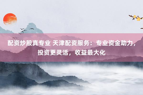 配资炒股真专业 天津配资服务：专业资金助力，投资更灵活，收益最大化