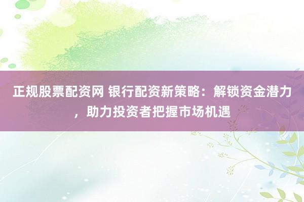 正规股票配资网 银行配资新策略：解锁资金潜力，助力投资者把握市场机遇