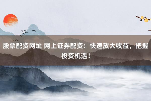 股票配资网址 网上证券配资：快速放大收益，把握投资机遇！