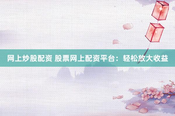 网上炒股配资 股票网上配资平台：轻松放大收益