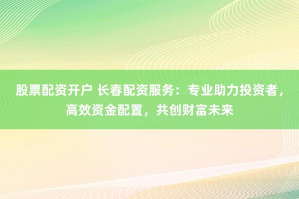股票配资开户 长春配资服务：专业助力投资者，高效资金配置，共创财富未来