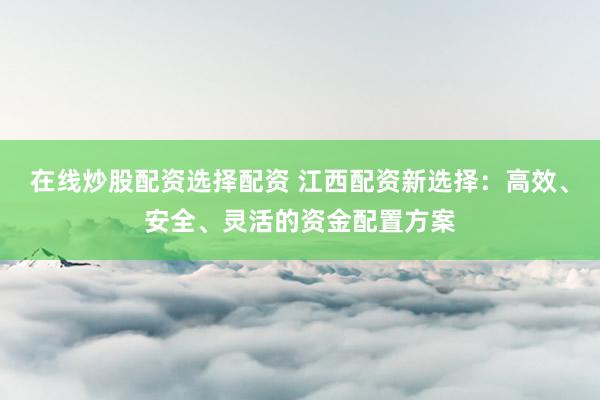 在线炒股配资选择配资 江西配资新选择：高效、安全、灵活的资金配置方案