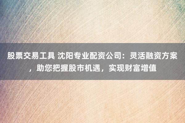 股票交易工具 沈阳专业配资公司：灵活融资方案，助您把握股市机遇，实现财富增值