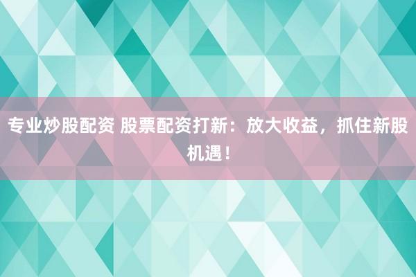 专业炒股配资 股票配资打新：放大收益，抓住新股机遇！