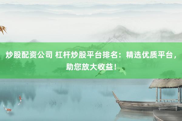 炒股配资公司 杠杆炒股平台排名：精选优质平台，助您放大收益！
