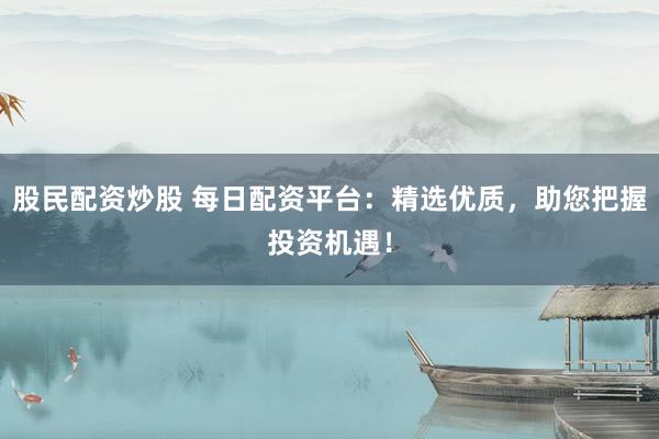 股民配资炒股 每日配资平台：精选优质，助您把握投资机遇！