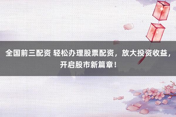 全国前三配资 轻松办理股票配资，放大投资收益，开启股市新篇章！